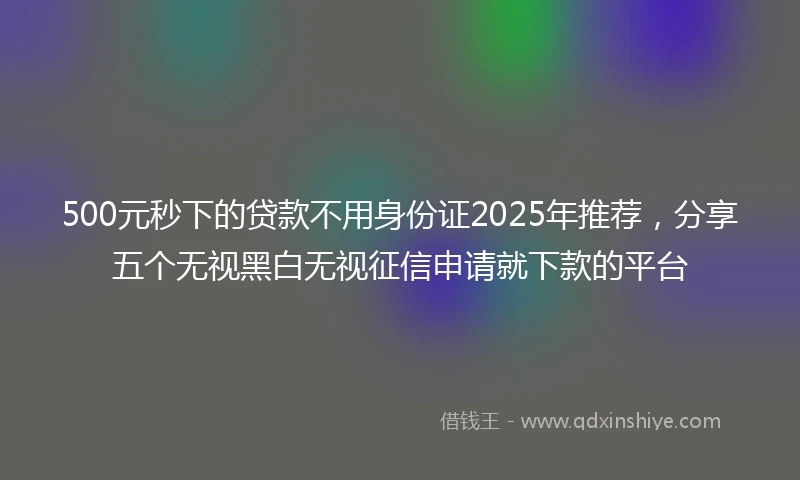 500元秒下的贷款不用身份证2025年推荐，分享五个无视黑白无视征信申请就下款的平台