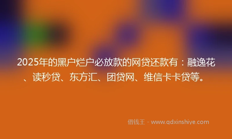 2025年的黑户烂户必放款的网贷还款有：融逸花、读秒贷、东方汇、团贷网、维信卡卡贷等。