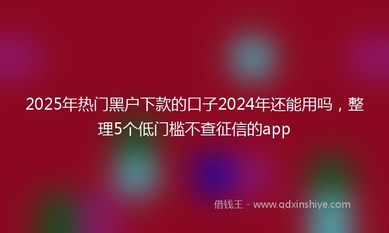 2025年热门黑户下款的口子2024年还能用吗，整理5个低门槛不查征信的app