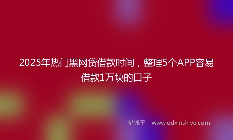 2025年热门黑网贷借款时间，整理5个APP容易借款1万块的口子