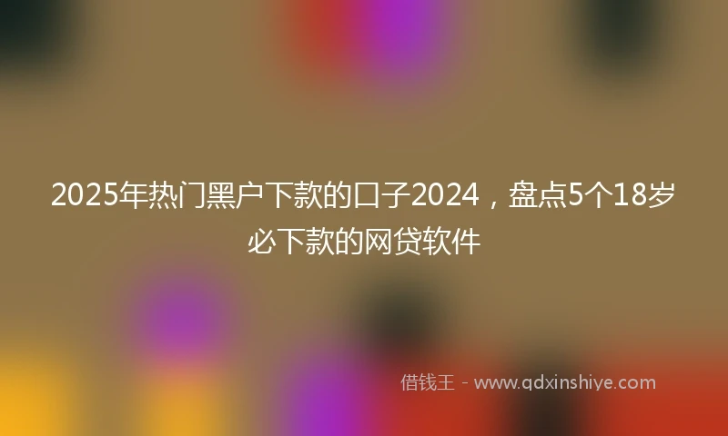 2025年热门黑户下款的口子2024，盘点5个18岁必下款的网贷软件