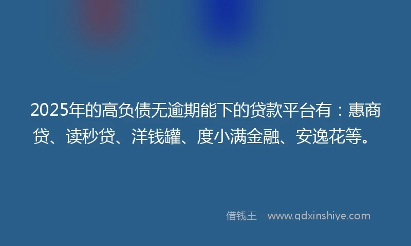 2025年的高负债无逾期能下的贷款平台有：惠商贷、读秒贷、洋钱罐、度小满金融、安逸花等。