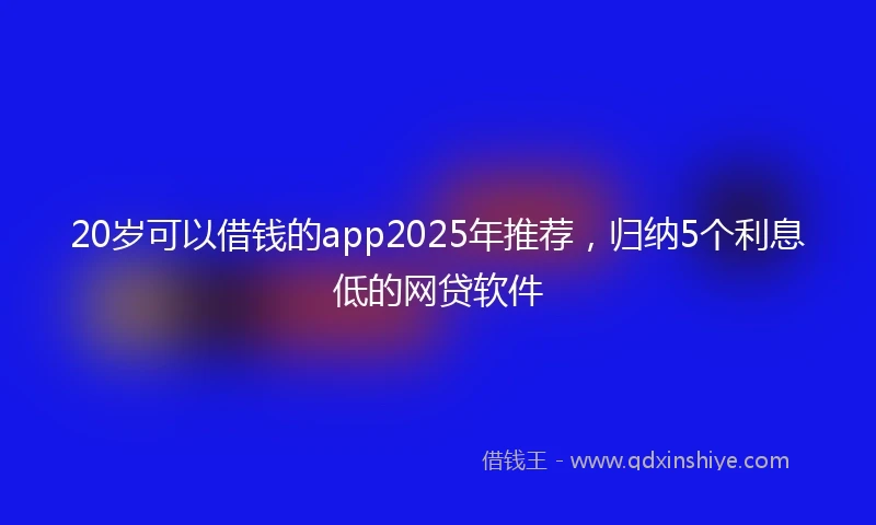 20岁可以借钱的app2025年推荐，归纳5个利息低的网贷软件