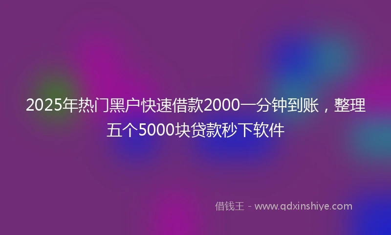 2025年热门黑户快速借款2000一分钟到账，整理五个5000块贷款秒下软件