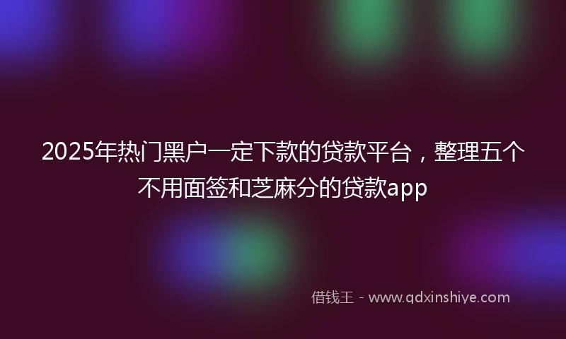 2025年热门黑户一定下款的贷款平台，整理五个不用面签和芝麻分的贷款app
