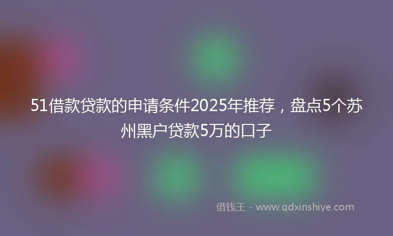 51借款贷款的申请条件2025年推荐，盘点5个苏州黑户贷款5万的口子