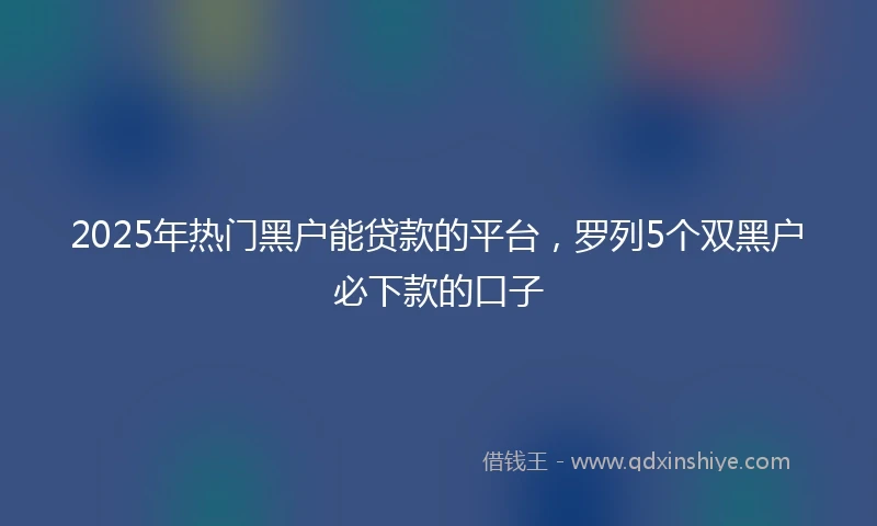 2025年热门黑户能贷款的平台，罗列5个双黑户必下款的口子