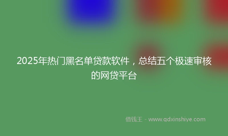 2025年热门黑名单贷款软件，总结五个极速审核的网贷平台