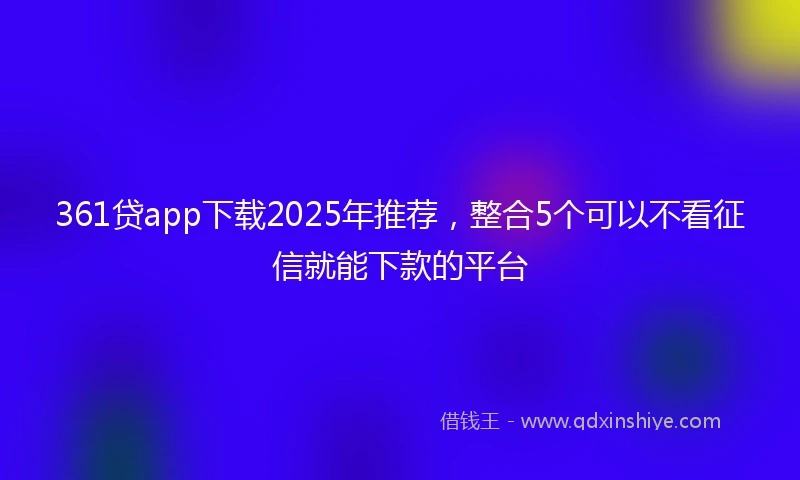 361贷app下载2025年推荐，整合5个可以不看征信就能下款的平台