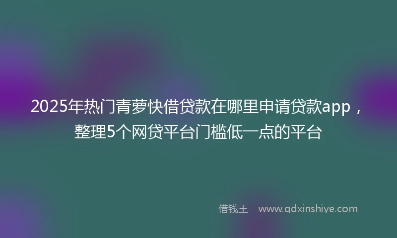 2025年热门青萝快借贷款在哪里申请贷款app，整理5个网贷平台门槛低一点的平台