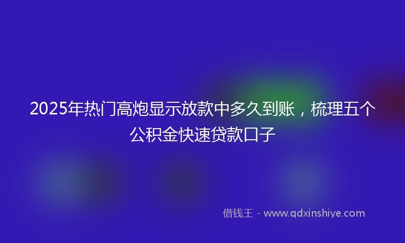 2025年热门高炮显示放款中多久到账，梳理五个公积金快速贷款口子