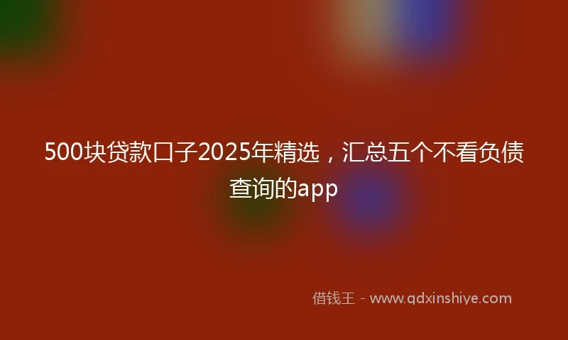 500块贷款口子2025年精选，汇总五个不看负债查询的app