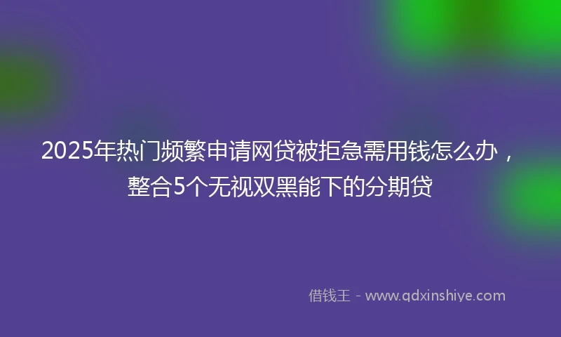 2025年热门频繁申请网贷被拒急需用钱怎么办，整合5个无视双黑能下的分期贷