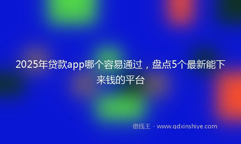 2025年贷款app哪个容易通过，盘点5个最新能下来钱的平台