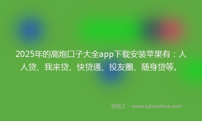 2025年的高炮口子大全app下载安装苹果有：人人贷、我来贷、快贷通、投友圈、随身贷等。