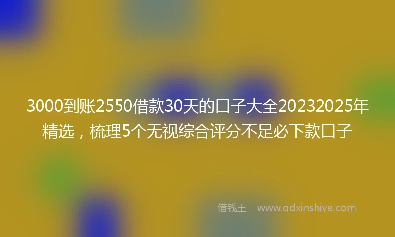 3000到账2550借款30天的口子大全20232025年精选，梳理5个无视综合评分不足必下款口子