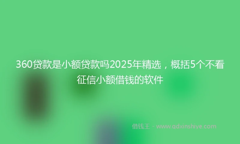 360贷款是小额贷款吗2025年精选，概括5个不看征信小额借钱的软件