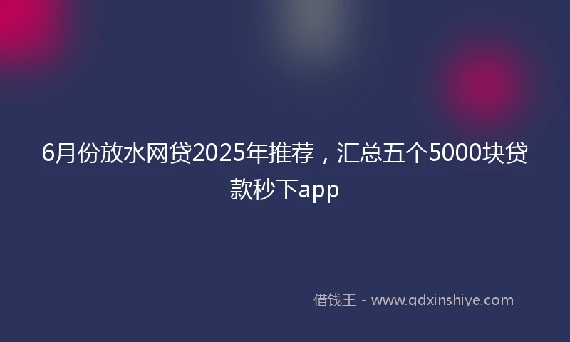 6月份放水网贷2025年推荐，汇总五个5000块贷款秒下app