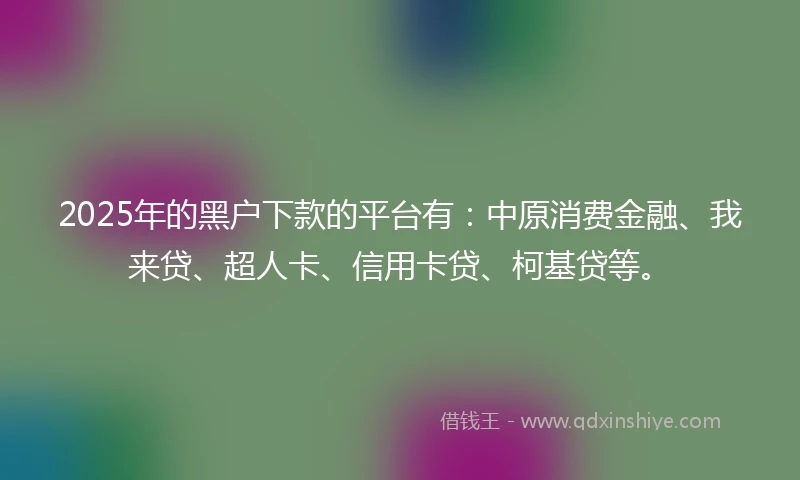 2025年的黑户下款的平台有：中原消费金融、我来贷、超人卡、信用卡贷、柯基贷等。