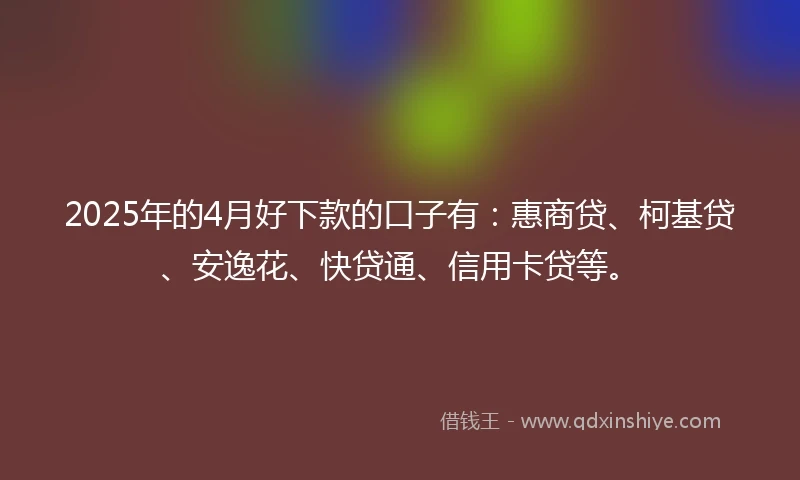 2025年的4月好下款的口子有：惠商贷、柯基贷、安逸花、快贷通、信用卡贷等。