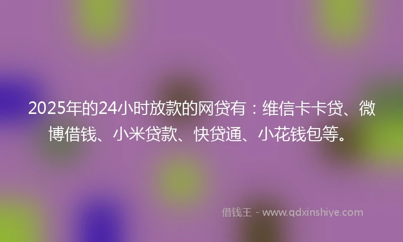 2025年的24小时放款的网贷有：维信卡卡贷、微博借钱、小米贷款、快贷通、小花钱包等。