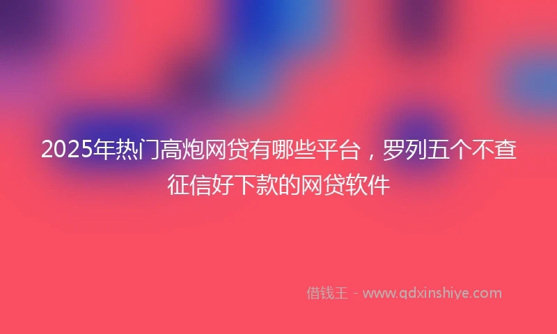 2025年热门高炮网贷有哪些平台，罗列五个不查征信好下款的网贷软件