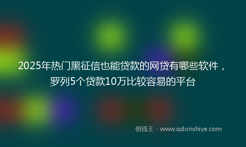 2025年热门黑征信也能贷款的网贷有哪些软件，罗列5个贷款10万比较容易的平台