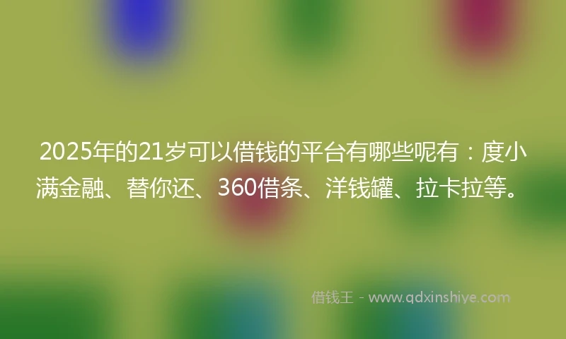 2025年的21岁可以借钱的平台有哪些呢有：度小满金融、替你还、360借条、洋钱罐、拉卡拉等。