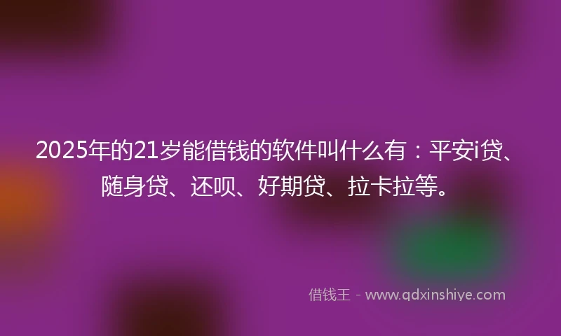 2025年的21岁能借钱的软件叫什么有：平安i贷、随身贷、还呗、好期贷、拉卡拉等。