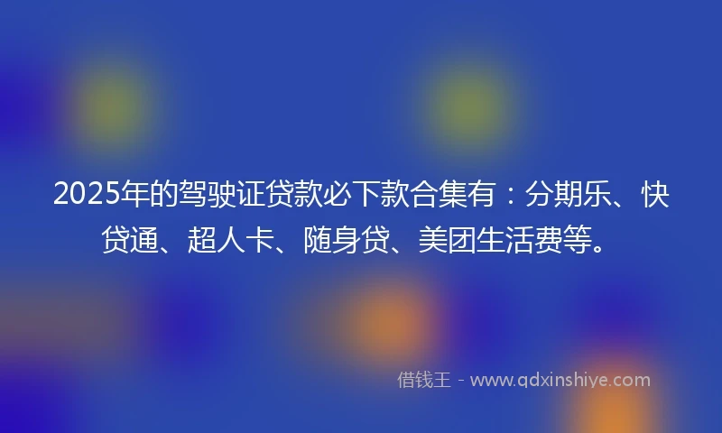2025年的驾驶证贷款必下款合集有：分期乐、快贷通、超人卡、随身贷、美团生活费等。