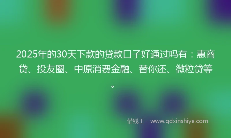 2025年的30天下款的贷款口子好通过吗有：惠商贷、投友圈、中原消费金融、替你还、微粒贷等。