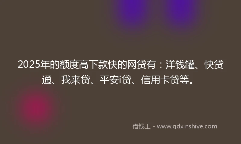 2025年的额度高下款快的网贷有：洋钱罐、快贷通、我来贷、平安i贷、信用卡贷等。
