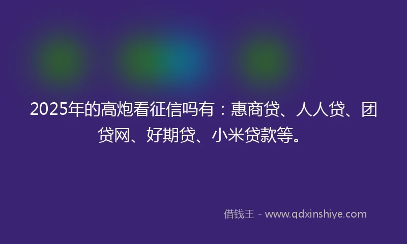 2025年的高炮看征信吗有：惠商贷、人人贷、团贷网、好期贷、小米贷款等。