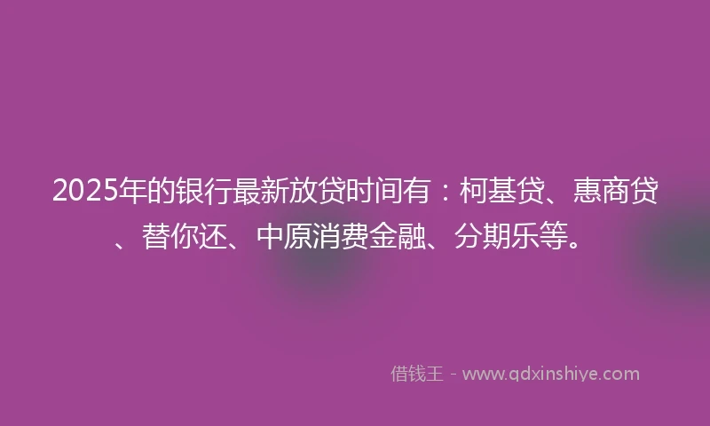 2025年的银行最新放贷时间有：柯基贷、惠商贷、替你还、中原消费金融、分期乐等。