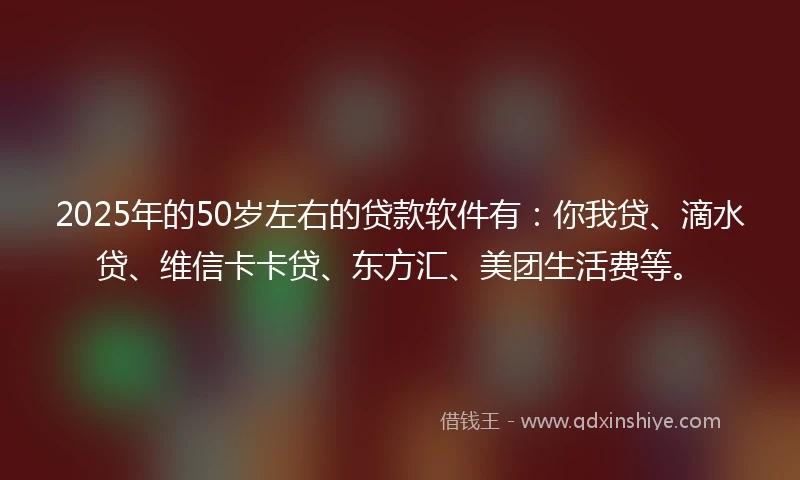 2025年的50岁左右的贷款软件有：你我贷、滴水贷、维信卡卡贷、东方汇、美团生活费等。