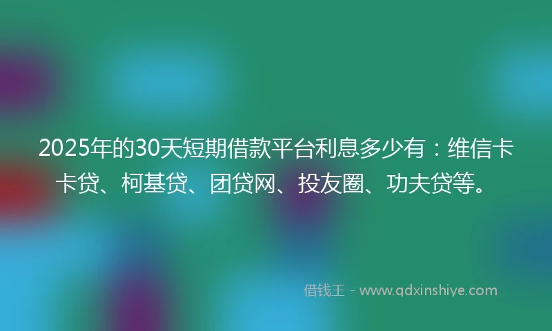 2025年的30天短期借款平台利息多少有：维信卡卡贷、柯基贷、团贷网、投友圈、功夫贷等。