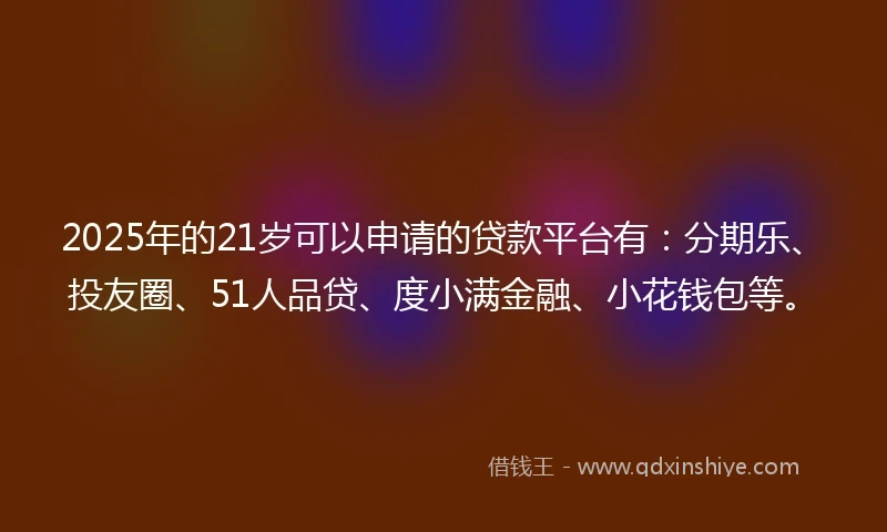 2025年的21岁可以申请的贷款平台有：分期乐、投友圈、51人品贷、度小满金融、小花钱包等。