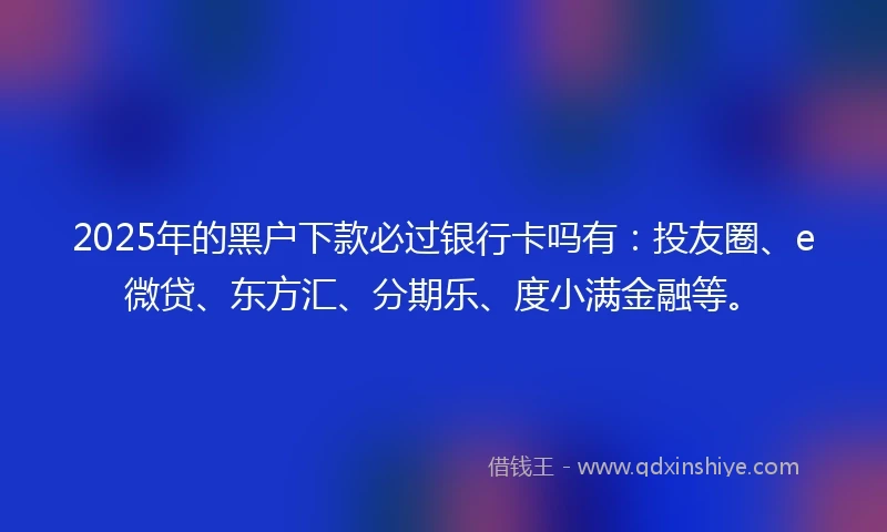 2025年的黑户下款必过银行卡吗有：投友圈、e微贷、东方汇、分期乐、度小满金融等。