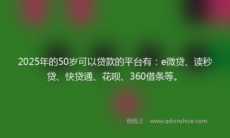 2025年的50岁可以贷款的平台有：e微贷、读秒贷、快贷通、花呗、360借条等。