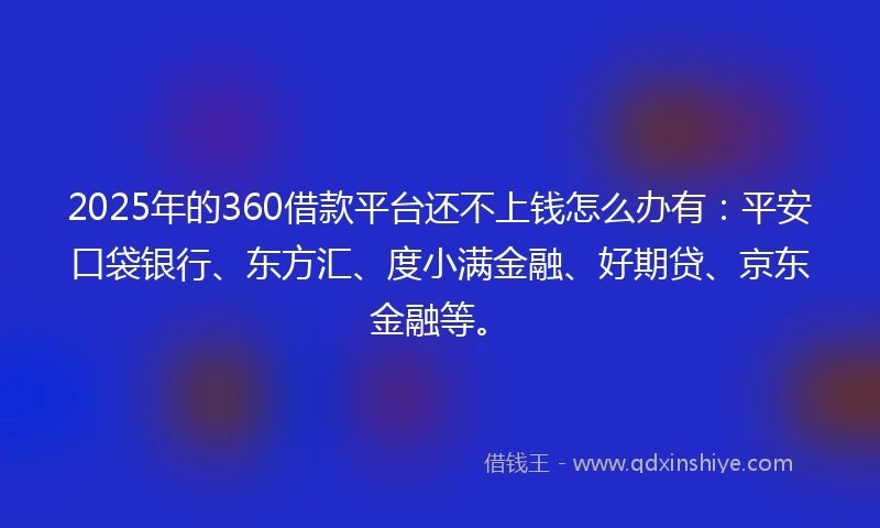 2025年的360借款平台还不上钱怎么办有：平安口袋银行、东方汇、度小满金融、好期贷、京东金融等。