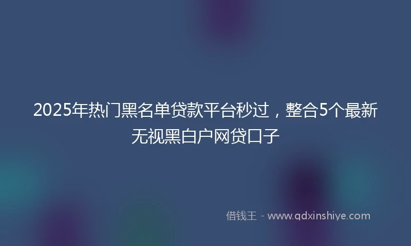 2025年热门黑名单贷款平台秒过，整合5个最新无视黑白户网贷口子