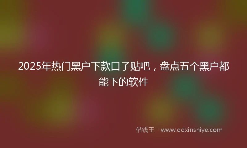 2025年热门黑户下款口子贴吧，盘点五个黑户都能下的软件