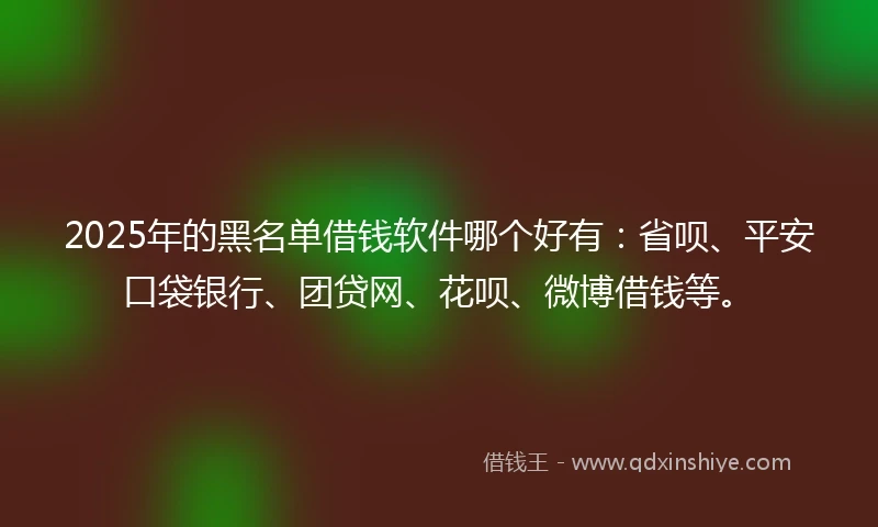 2025年的黑名单借钱软件哪个好有：省呗、平安口袋银行、团贷网、花呗、微博借钱等。