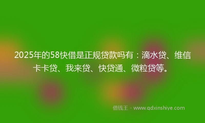 2025年的58快借是正规贷款吗有：滴水贷、维信卡卡贷、我来贷、快贷通、微粒贷等。