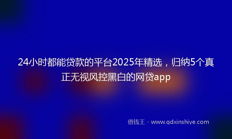 24小时都能贷款的平台2025年精选，归纳5个真正无视风控黑白的网贷app