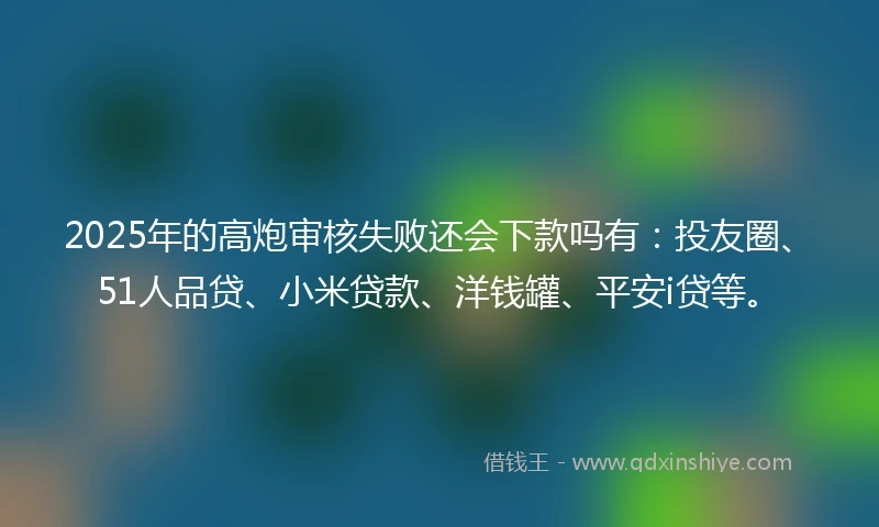 2025年的高炮审核失败还会下款吗有：投友圈、51人品贷、小米贷款、洋钱罐、平安i贷等。