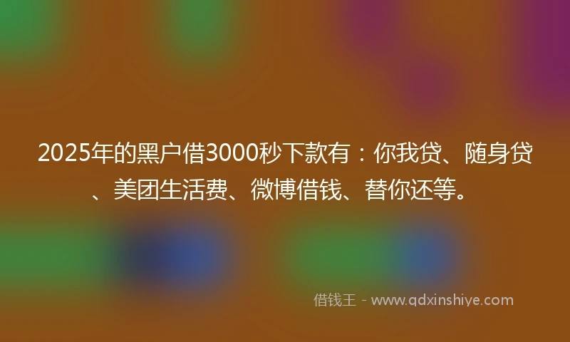 2025年的黑户借3000秒下款有：你我贷、随身贷、美团生活费、微博借钱、替你还等。