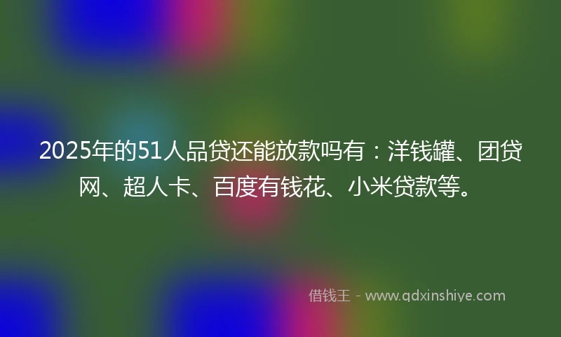2025年的51人品贷还能放款吗有：洋钱罐、团贷网、超人卡、百度有钱花、小米贷款等。