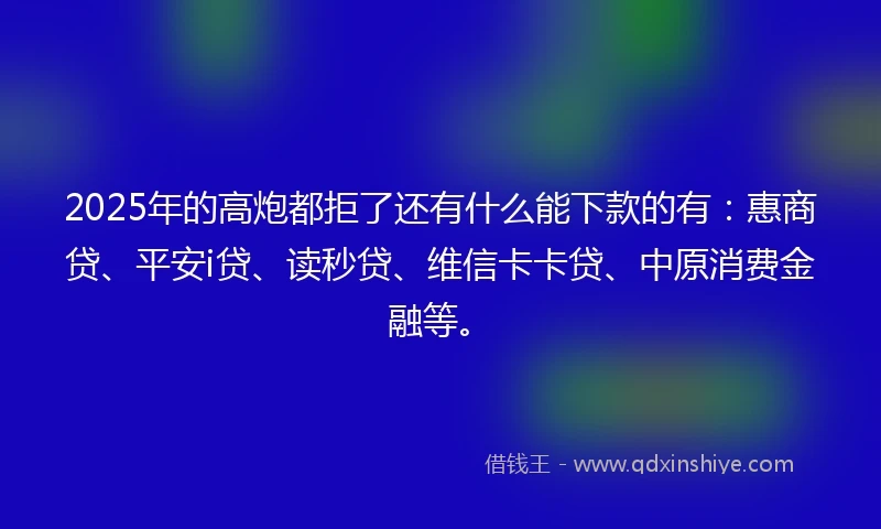 2025年的高炮都拒了还有什么能下款的有：惠商贷、平安i贷、读秒贷、维信卡卡贷、中原消费金融等。