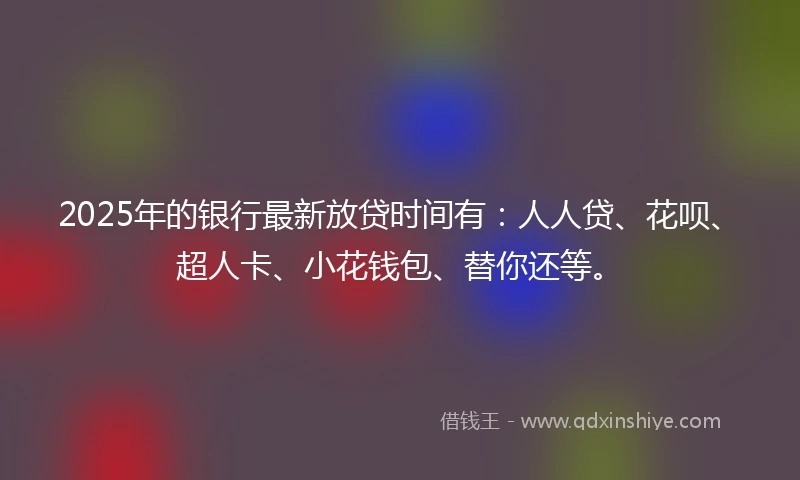 2025年的银行最新放贷时间有：人人贷、花呗、超人卡、小花钱包、替你还等。